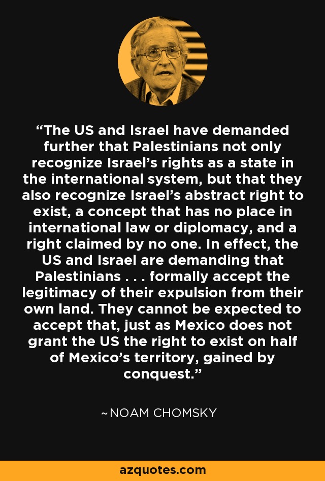 The US and Israel have demanded further that Palestinians not only recognize Israel's rights as a state in the international system, but that they also recognize Israel's abstract right to exist, a concept that has no place in international law or diplomacy, and a right claimed by no one. In effect, the US and Israel are demanding that Palestinians . . . formally accept the legitimacy of their expulsion from their own land. They cannot be expected to accept that, just as Mexico does not grant the US the right to exist on half of Mexico's territory, gained by conquest. - Noam Chomsky