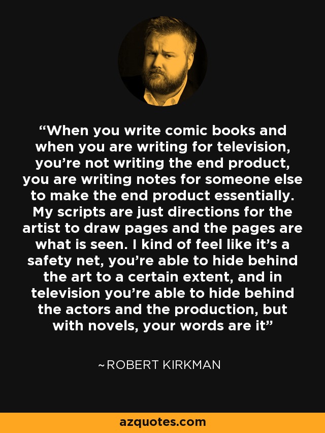 When you write comic books and when you are writing for television, you're not writing the end product, you are writing notes for someone else to make the end product essentially. My scripts are just directions for the artist to draw pages and the pages are what is seen. I kind of feel like it's a safety net, you're able to hide behind the art to a certain extent, and in television you're able to hide behind the actors and the production, but with novels, your words are it - Robert Kirkman