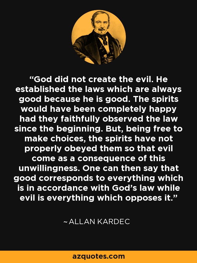 God did not create the evil. He established the laws which are always good because he is good. The spirits would have been completely happy had they faithfully observed the law since the beginning. But, being free to make choices, the spirits have not properly obeyed them so that evil come as a consequence of this unwillingness. One can then say that good corresponds to everything which is in accordance with God's law while evil is everything which opposes it. - Allan Kardec
