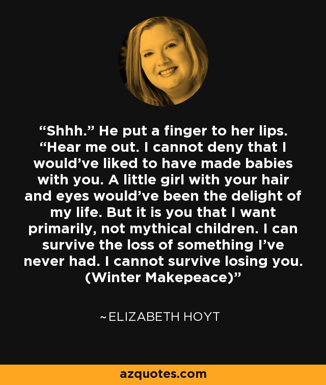 Shhh.” He put a finger to her lips. “Hear me out. I cannot deny that I would've liked to have made babies with you. A little girl with your hair and eyes would've been the delight of my life. But it is you that I want primarily, not mythical children. I can survive the loss of something I've never had. I cannot survive losing you. (Winter Makepeace) - Elizabeth Hoyt