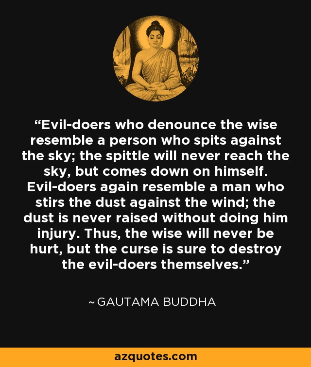 Evil-doers who denounce the wise resemble a person who spits against the sky; the spittle will never reach the sky, but comes down on himself. Evil-doers again resemble a man who stirs the dust against the wind; the dust is never raised without doing him injury. Thus, the wise will never be hurt, but the curse is sure to destroy the evil-doers themselves. - Gautama Buddha