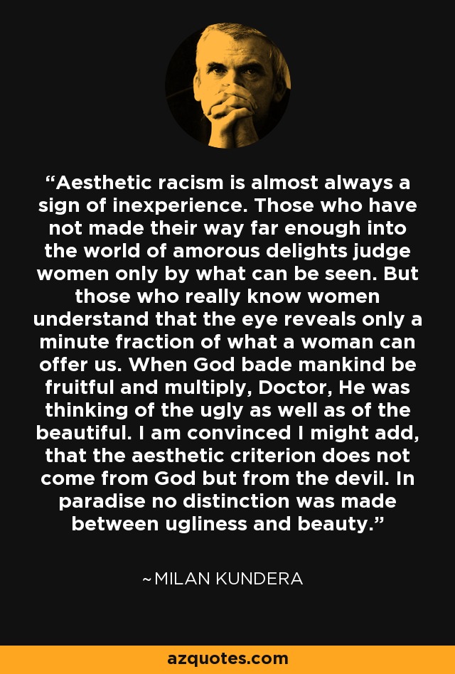 Aesthetic racism is almost always a sign of inexperience. Those who have not made their way far enough into the world of amorous delights judge women only by what can be seen. But those who really know women understand that the eye reveals only a minute fraction of what a woman can offer us. When God bade mankind be fruitful and multiply, Doctor, He was thinking of the ugly as well as of the beautiful. I am convinced I might add, that the aesthetic criterion does not come from God but from the devil. In paradise no distinction was made between ugliness and beauty. - Milan Kundera