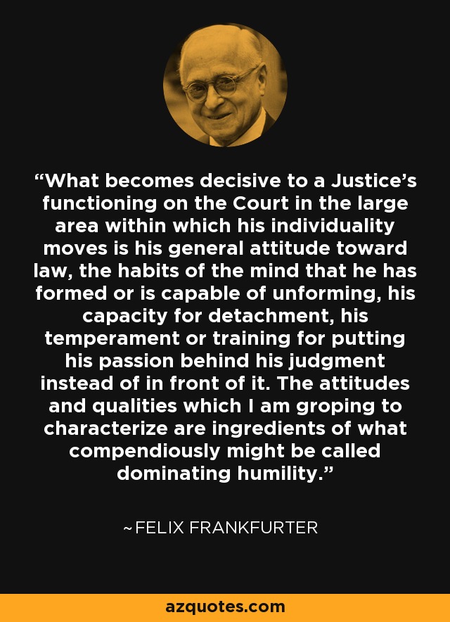 What becomes decisive to a Justice's functioning on the Court in the large area within which his individuality moves is his general attitude toward law, the habits of the mind that he has formed or is capable of unforming, his capacity for detachment, his temperament or training for putting his passion behind his judgment instead of in front of it. The attitudes and qualities which I am groping to characterize are ingredients of what compendiously might be called dominating humility. - Felix Frankfurter