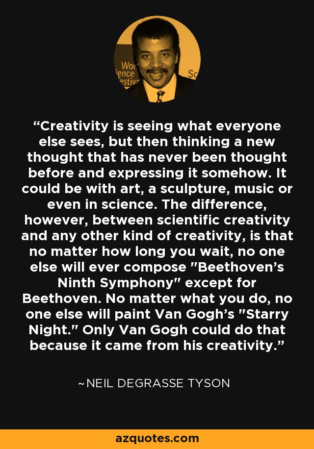 Creativity is seeing what everyone else sees, but then thinking a new thought that has never been thought before and expressing it somehow. It could be with art, a sculpture, music or even in science. The difference, however, between scientific creativity and any other kind of creativity, is that no matter how long you wait, no one else will ever compose 