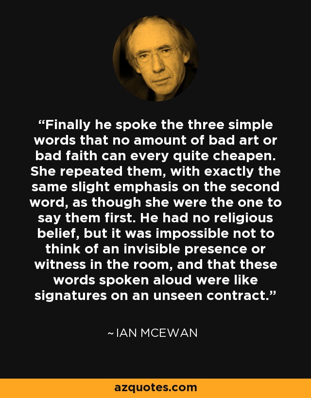 Finally he spoke the three simple words that no amount of bad art or bad faith can every quite cheapen. She repeated them, with exactly the same slight emphasis on the second word, as though she were the one to say them first. He had no religious belief, but it was impossible not to think of an invisible presence or witness in the room, and that these words spoken aloud were like signatures on an unseen contract. - Ian Mcewan