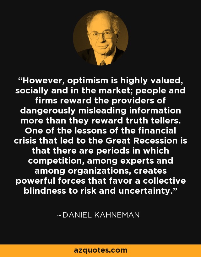 However, optimism is highly valued, socially and in the market; people and firms reward the providers of dangerously misleading information more than they reward truth tellers. One of the lessons of the financial crisis that led to the Great Recession is that there are periods in which competition, among experts and among organizations, creates powerful forces that favor a collective blindness to risk and uncertainty. - Daniel Kahneman