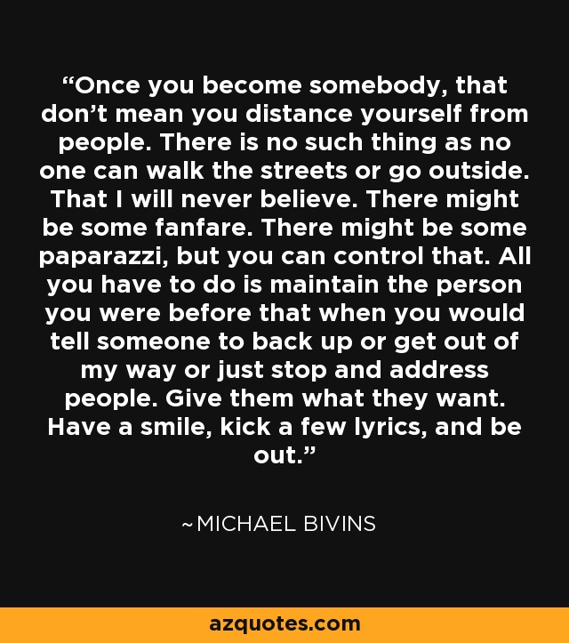 Once you become somebody, that don't mean you distance yourself from people. There is no such thing as no one can walk the streets or go outside. That I will never believe. There might be some fanfare. There might be some paparazzi, but you can control that. All you have to do is maintain the person you were before that when you would tell someone to back up or get out of my way or just stop and address people. Give them what they want. Have a smile, kick a few lyrics, and be out. - Michael Bivins