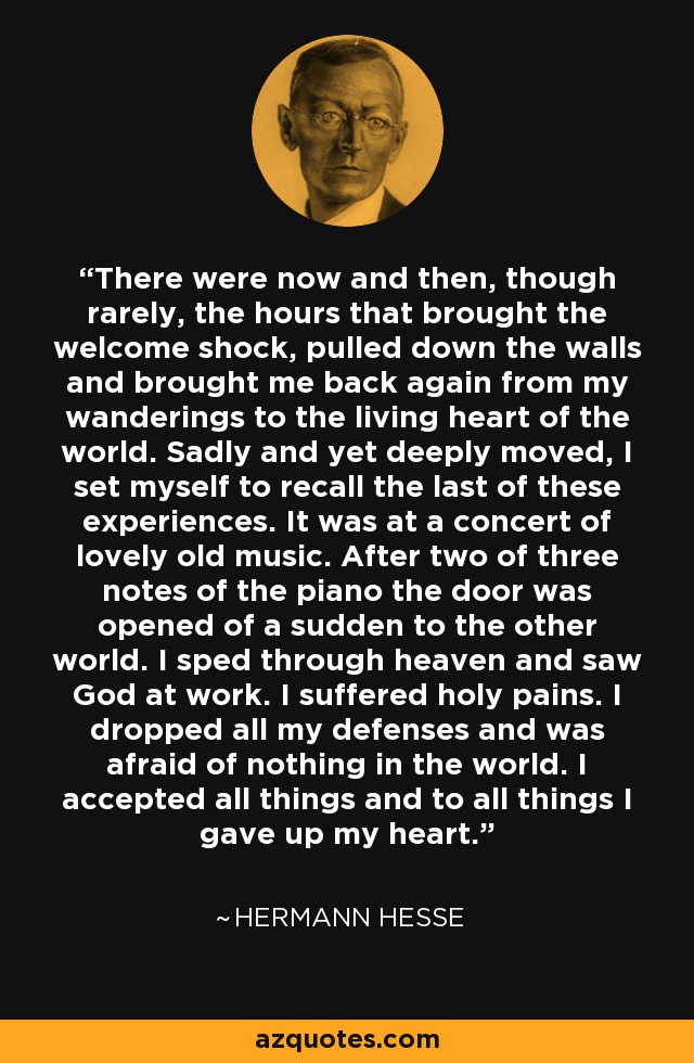 There were now and then, though rarely, the hours that brought the welcome shock, pulled down the walls and brought me back again from my wanderings to the living heart of the world. Sadly and yet deeply moved, I set myself to recall the last of these experiences. It was at a concert of lovely old music. After two of three notes of the piano the door was opened of a sudden to the other world. I sped through heaven and saw God at work. I suffered holy pains. I dropped all my defenses and was afraid of nothing in the world. I accepted all things and to all things I gave up my heart. - Hermann Hesse