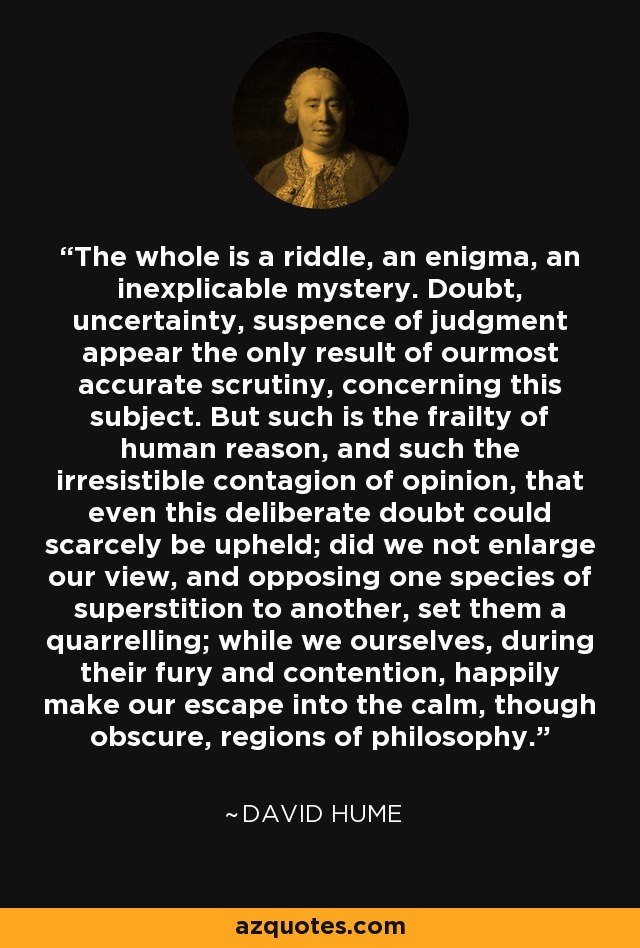 The whole is a riddle, an enigma, an inexplicable mystery. Doubt, uncertainty, suspence of judgment appear the only result of ourmost accurate scrutiny, concerning this subject. But such is the frailty of human reason, and such the irresistible contagion of opinion, that even this deliberate doubt could scarcely be upheld; did we not enlarge our view, and opposing one species of superstition to another, set them a quarrelling; while we ourselves, during their fury and contention, happily make our escape into the calm, though obscure, regions of philosophy. - David Hume