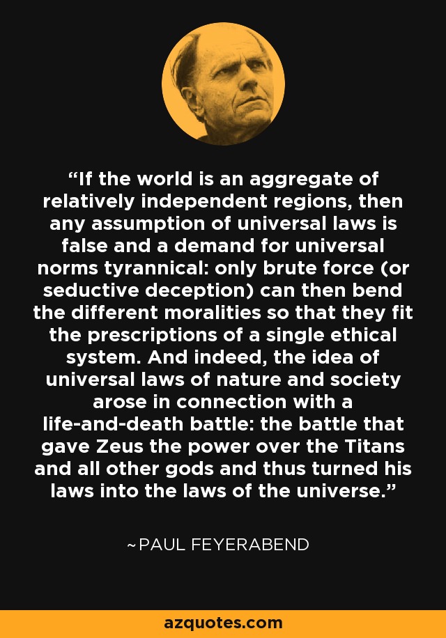 If the world is an aggregate of relatively independent regions, then any assumption of universal laws is false and a demand for universal norms tyrannical: only brute force (or seductive deception) can then bend the different moralities so that they fit the prescriptions of a single ethical system. And indeed, the idea of universal laws of nature and society arose in connection with a life-and-death battle: the battle that gave Zeus the power over the Titans and all other gods and thus turned his laws into the laws of the universe. - Paul Feyerabend
