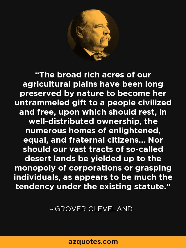 The broad rich acres of our agricultural plains have been long preserved by nature to become her untrammeled gift to a people civilized and free, upon which should rest, in well-distributed ownership, the numerous homes of enlightened, equal, and fraternal citizens... Nor should our vast tracts of so-called desert lands be yielded up to the monopoly of corporations or grasping individuals, as appears to be much the tendency under the existing statute. - Grover Cleveland