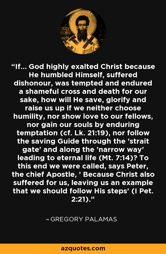 If... God highly exalted Christ because He humbled Himself, suffered dishonour, was tempted and endured a shameful cross and death for our sake, how will He save, glorify and raise us up if we neither choose humility, nor show love to our fellows, nor gain our souls by enduring temptation (cf. Lk. 21:19), nor follow the saving Guide through the 'strait gate' and along the 'narrow way' leading to eternal life (Mt. 7:14)? To this end we were called, says Peter, the chief Apostle, ' Because Christ also suffered for us, leaving us an example that we should follow His steps' (I Pet. 2:21). - Gregory Palamas