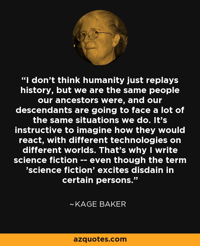 I don't think humanity just replays history, but we are the same people our ancestors were, and our descendants are going to face a lot of the same situations we do. It's instructive to imagine how they would react, with different technologies on different worlds. That's why I write science fiction -- even though the term 'science fiction' excites disdain in certain persons. - Kage Baker
