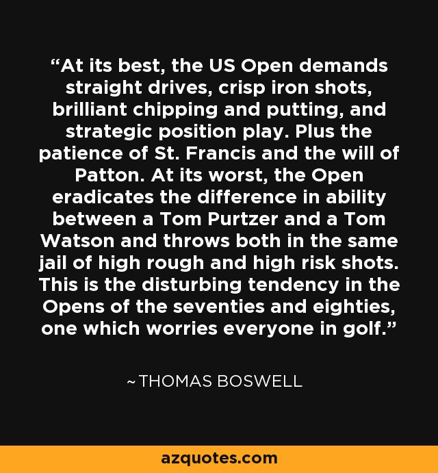 At its best, the US Open demands straight drives, crisp iron shots, brilliant chipping and putting, and strategic position play. Plus the patience of St. Francis and the will of Patton. At its worst, the Open eradicates the difference in ability between a Tom Purtzer and a Tom Watson and throws both in the same jail of high rough and high risk shots. This is the disturbing tendency in the Opens of the seventies and eighties, one which worries everyone in golf. - Thomas Boswell