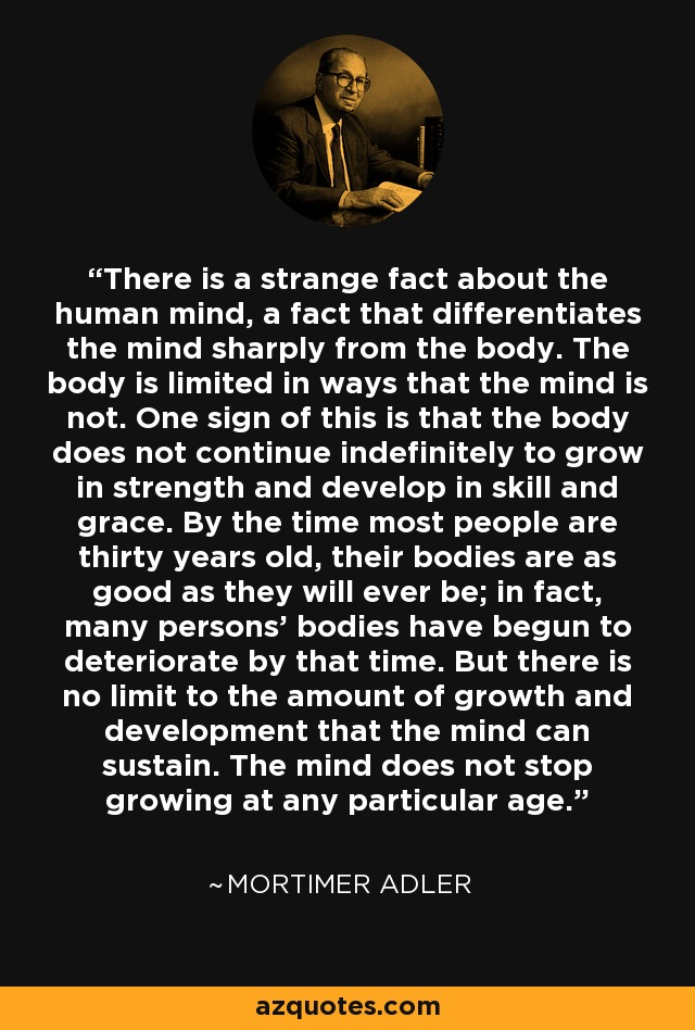 There is a strange fact about the human mind, a fact that differentiates the mind sharply from the body. The body is limited in ways that the mind is not. One sign of this is that the body does not continue indefinitely to grow in strength and develop in skill and grace. By the time most people are thirty years old, their bodies are as good as they will ever be; in fact, many persons' bodies have begun to deteriorate by that time. But there is no limit to the amount of growth and development that the mind can sustain. The mind does not stop growing at any particular age. - Mortimer Adler