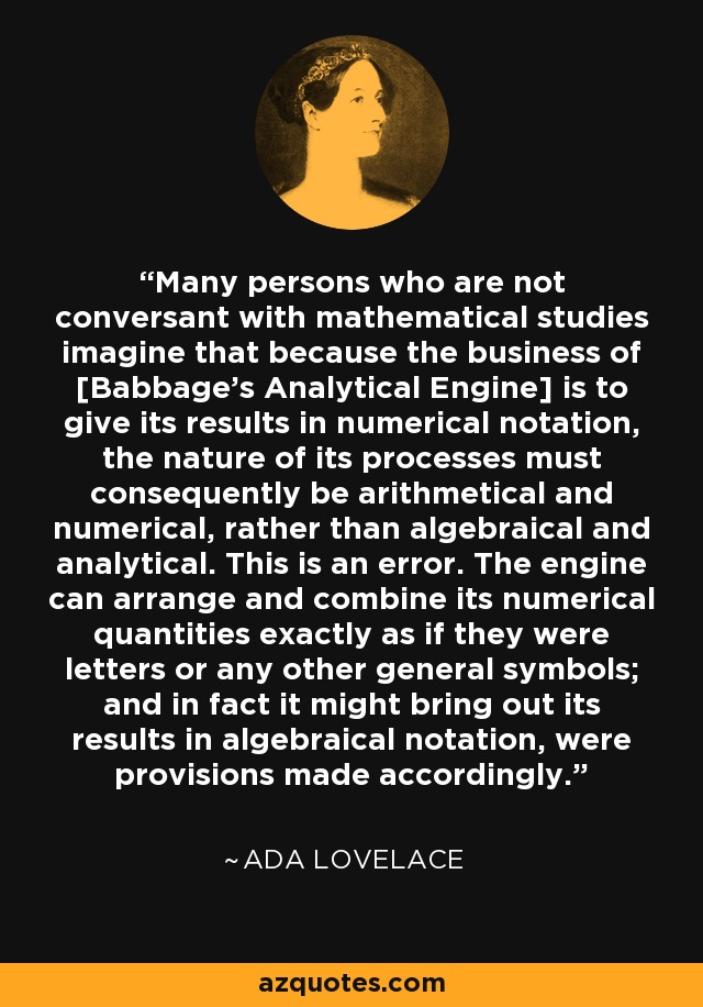 Many persons who are not conversant with mathematical studies imagine that because the business of [Babbage’s Analytical Engine] is to give its results in numerical notation, the nature of its processes must consequently be arithmetical and numerical, rather than algebraical and analytical. This is an error. The engine can arrange and combine its numerical quantities exactly as if they were letters or any other general symbols; and in fact it might bring out its results in algebraical notation, were provisions made accordingly. - Ada Lovelace