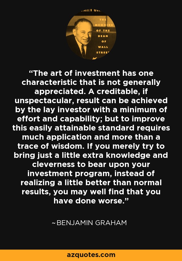 The art of investment has one characteristic that is not generally appreciated. A creditable, if unspectacular, result can be achieved by the lay investor with a minimum of effort and capability; but to improve this easily attainable standard requires much application and more than a trace of wisdom. If you merely try to bring just a little extra knowledge and cleverness to bear upon your investment program, instead of realizing a little better than normal results, you may well find that you have done worse. - Benjamin Graham