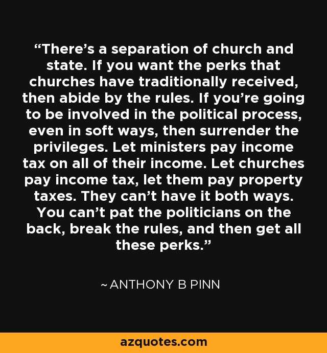 There's a separation of church and state. If you want the perks that churches have traditionally received, then abide by the rules. If you're going to be involved in the political process, even in soft ways, then surrender the privileges. Let ministers pay income tax on all of their income. Let churches pay income tax, let them pay property taxes. They can't have it both ways. You can't pat the politicians on the back, break the rules, and then get all these perks. - Anthony B Pinn