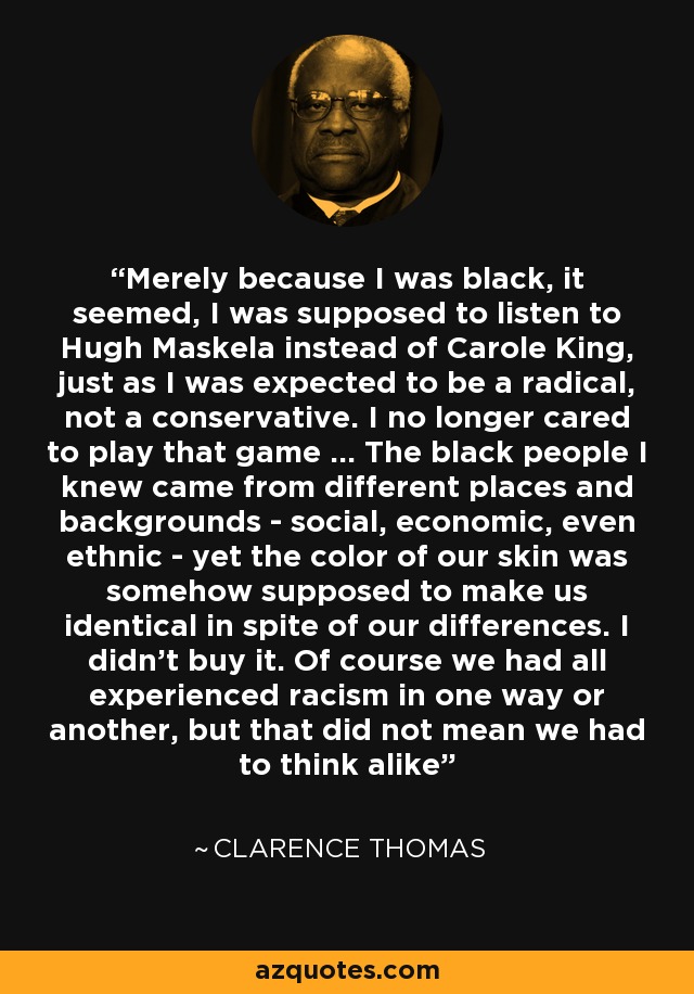 Merely because I was black, it seemed, I was supposed to listen to Hugh Maskela instead of Carole King, just as I was expected to be a radical, not a conservative. I no longer cared to play that game ... The black people I knew came from different places and backgrounds - social, economic, even ethnic - yet the color of our skin was somehow supposed to make us identical in spite of our differences. I didn't buy it. Of course we had all experienced racism in one way or another, but that did not mean we had to think alike - Clarence Thomas