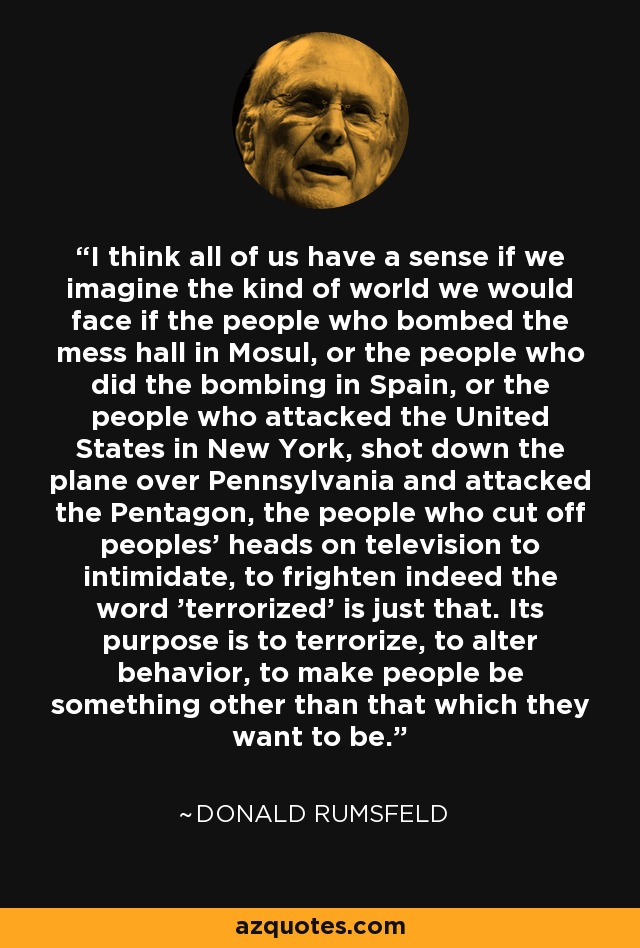 I think all of us have a sense if we imagine the kind of world we would face if the people who bombed the mess hall in Mosul, or the people who did the bombing in Spain, or the people who attacked the United States in New York, shot down the plane over Pennsylvania and attacked the Pentagon, the people who cut off peoples' heads on television to intimidate, to frighten indeed the word 'terrorized' is just that. Its purpose is to terrorize, to alter behavior, to make people be something other than that which they want to be. - Donald Rumsfeld