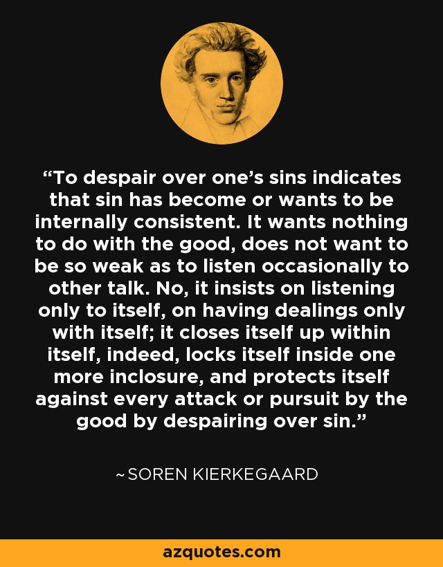 To despair over one's sins indicates that sin has become or wants to be internally consistent. It wants nothing to do with the good, does not want to be so weak as to listen occasionally to other talk. No, it insists on listening only to itself, on having dealings only with itself; it closes itself up within itself, indeed, locks itself inside one more inclosure, and protects itself against every attack or pursuit by the good by despairing over sin. - Soren Kierkegaard