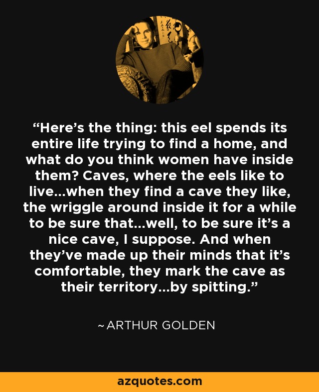 Here's the thing: this eel spends its entire life trying to find a home, and what do you think women have inside them? Caves, where the eels like to live...when they find a cave they like, the wriggle around inside it for a while to be sure that...well, to be sure it's a nice cave, I suppose. And when they've made up their minds that it's comfortable, they mark the cave as their territory...by spitting. - Arthur Golden