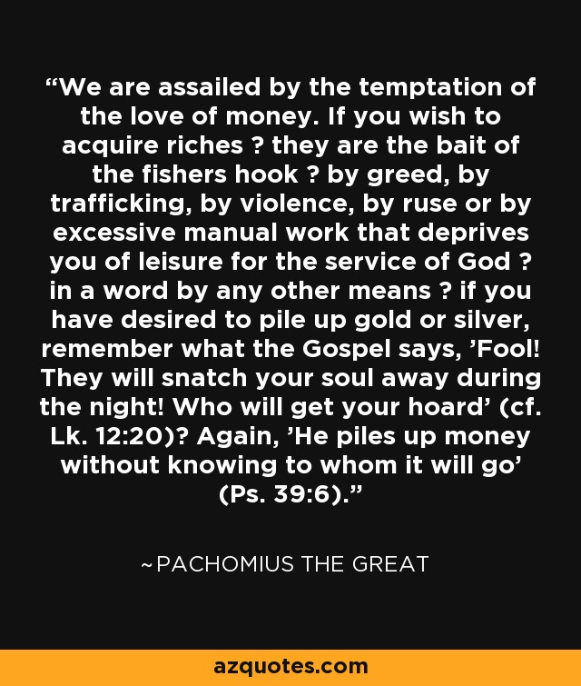 We are assailed by the temptation of the love of money. If you wish to acquire riches ? they are the bait of the fishers hook ? by greed, by trafficking, by violence, by ruse or by excessive manual work that deprives you of leisure for the service of God ? in a word by any other means ? if you have desired to pile up gold or silver, remember what the Gospel says, 'Fool! They will snatch your soul away during the night! Who will get your hoard' (cf. Lk. 12:20)? Again, 'He piles up money without knowing to whom it will go' (Ps. 39:6). - Pachomius the Great