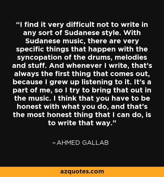 I find it very difficult not to write in any sort of Sudanese style. With Sudanese music, there are very specific things that happen with the syncopation of the drums, melodies and stuff. And whenever I write, that's always the first thing that comes out, because I grew up listening to it. It's a part of me, so I try to bring that out in the music. I think that you have to be honest with what you do, and that's the most honest thing that I can do, is to write that way. - Ahmed Gallab