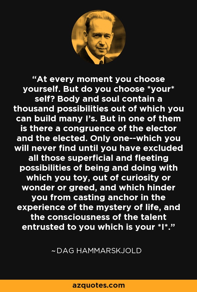 At every moment you choose yourself. But do you choose *your* self? Body and soul contain a thousand possibilities out of which you can build many I's. But in one of them is there a congruence of the elector and the elected. Only one--which you will never find until you have excluded all those superficial and fleeting possibilities of being and doing with which you toy, out of curiosity or wonder or greed, and which hinder you from casting anchor in the experience of the mystery of life, and the consciousness of the talent entrusted to you which is your *I*. - Dag Hammarskjold