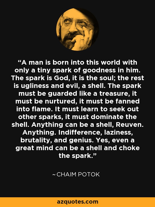 A man is born into this world with only a tiny spark of goodness in him. The spark is God, it is the soul; the rest is ugliness and evil, a shell. The spark must be guarded like a treasure, it must be nurtured, it must be fanned into flame. It must learn to seek out other sparks, it must dominate the shell. Anything can be a shell, Reuven. Anything. Indifference, laziness, brutality, and genius. Yes, even a great mind can be a shell and choke the spark. - Chaim Potok