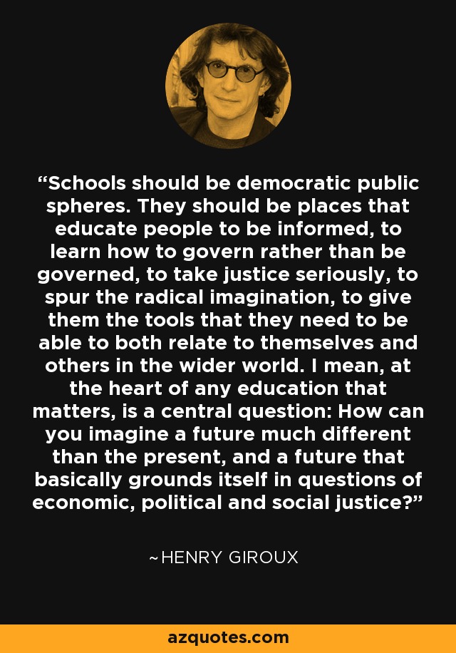 Schools should be democratic public spheres. They should be places that educate people to be informed, to learn how to govern rather than be governed, to take justice seriously, to spur the radical imagination, to give them the tools that they need to be able to both relate to themselves and others in the wider world. I mean, at the heart of any education that matters, is a central question: How can you imagine a future much different than the present, and a future that basically grounds itself in questions of economic, political and social justice? - Henry Giroux