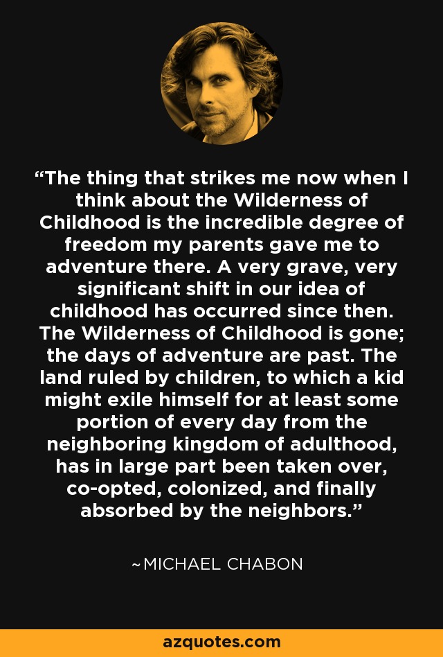 The thing that strikes me now when I think about the Wilderness of Childhood is the incredible degree of freedom my parents gave me to adventure there. A very grave, very significant shift in our idea of childhood has occurred since then. The Wilderness of Childhood is gone; the days of adventure are past. The land ruled by children, to which a kid might exile himself for at least some portion of every day from the neighboring kingdom of adulthood, has in large part been taken over, co-opted, colonized, and finally absorbed by the neighbors. - Michael Chabon