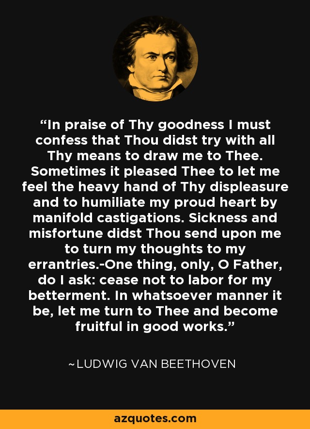 In praise of Thy goodness I must confess that Thou didst try with all Thy means to draw me to Thee. Sometimes it pleased Thee to let me feel the heavy hand of Thy displeasure and to humiliate my proud heart by manifold castigations. Sickness and misfortune didst Thou send upon me to turn my thoughts to my errantries.-One thing, only, O Father, do I ask: cease not to labor for my betterment. In whatsoever manner it be, let me turn to Thee and become fruitful in good works. - Ludwig van Beethoven