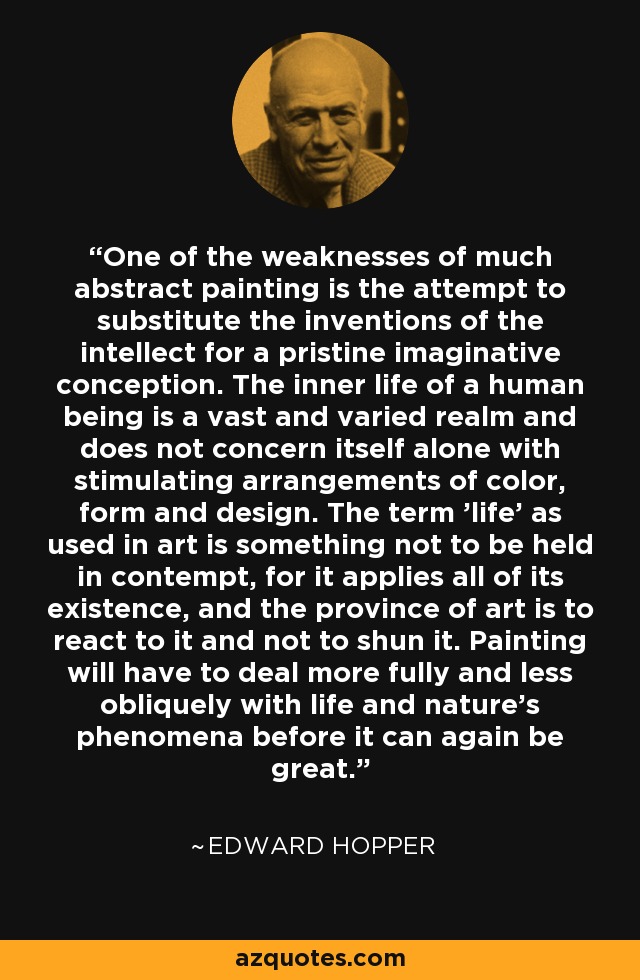 One of the weaknesses of much abstract painting is the attempt to substitute the inventions of the intellect for a pristine imaginative conception. The inner life of a human being is a vast and varied realm and does not concern itself alone with stimulating arrangements of color, form and design. The term 'life' as used in art is something not to be held in contempt, for it applies all of its existence, and the province of art is to react to it and not to shun it. Painting will have to deal more fully and less obliquely with life and nature's phenomena before it can again be great. - Edward Hopper