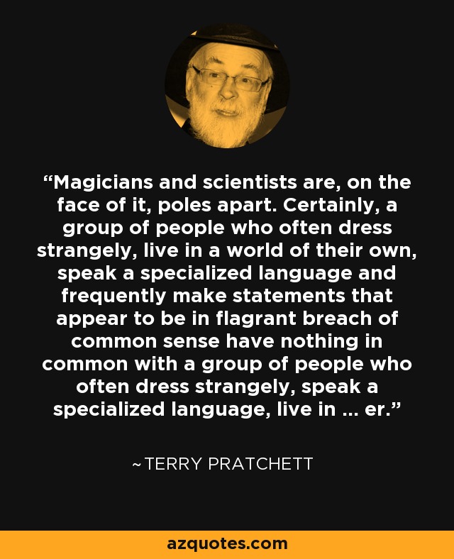 Magicians and scientists are, on the face of it, poles apart. Certainly, a group of people who often dress strangely, live in a world of their own, speak a specialized language and frequently make statements that appear to be in flagrant breach of common sense have nothing in common with a group of people who often dress strangely, speak a specialized language, live in ... er. - Terry Pratchett