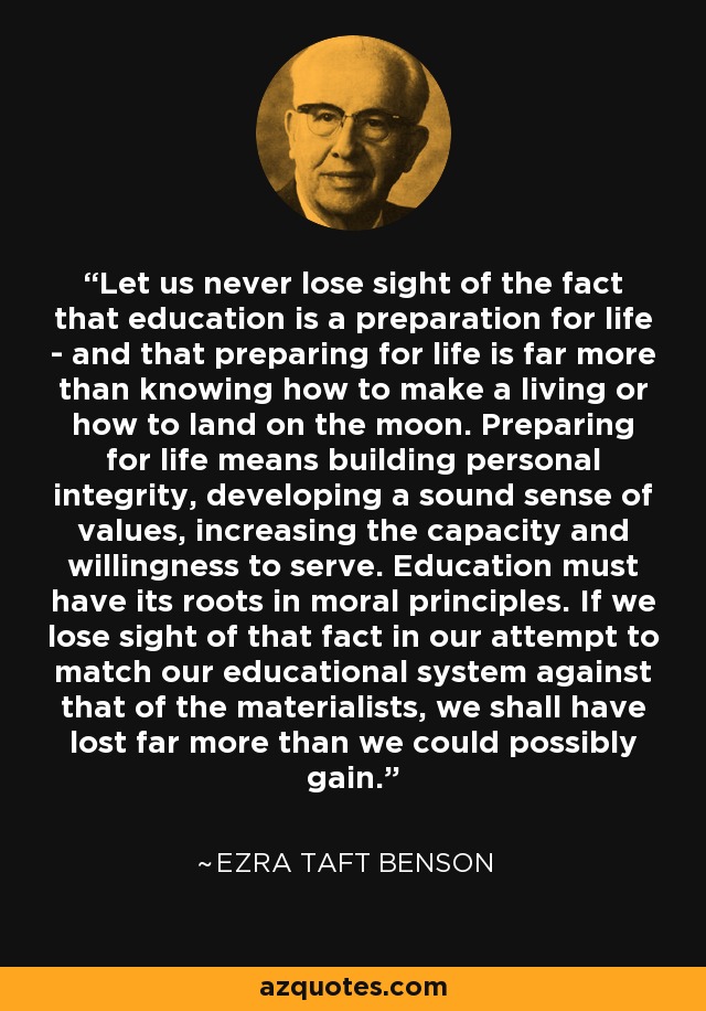 Let us never lose sight of the fact that education is a preparation for life - and that preparing for life is far more than knowing how to make a living or how to land on the moon. Preparing for life means building personal integrity, developing a sound sense of values, increasing the capacity and willingness to serve. Education must have its roots in moral principles. If we lose sight of that fact in our attempt to match our educational system against that of the materialists, we shall have lost far more than we could possibly gain. - Ezra Taft Benson