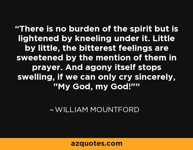 There is no burden of the spirit but is lightened by kneeling under it. Little by little, the bitterest feelings are sweetened by the mention of them in prayer. And agony itself stops swelling, if we can only cry sincerely, 