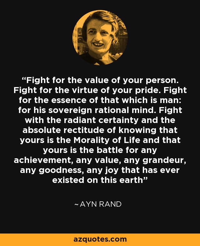 Fight for the value of your person. Fight for the virtue of your pride. Fight for the essence of that which is man: for his sovereign rational mind. Fight with the radiant certainty and the absolute rectitude of knowing that yours is the Morality of Life and that yours is the battle for any achievement, any value, any grandeur, any goodness, any joy that has ever existed on this earth - Ayn Rand