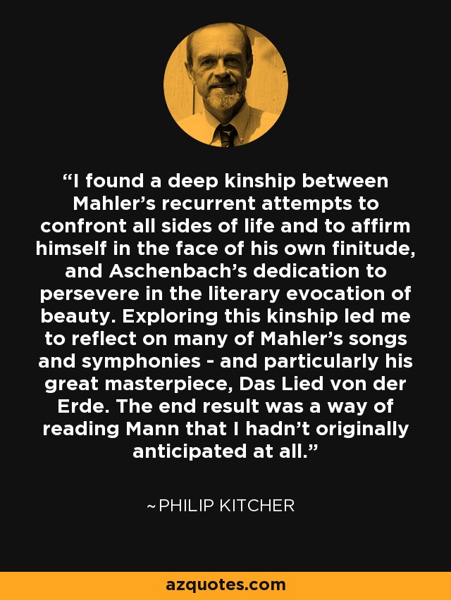 I found a deep kinship between Mahler's recurrent attempts to confront all sides of life and to affirm himself in the face of his own finitude, and Aschenbach's dedication to persevere in the literary evocation of beauty. Exploring this kinship led me to reflect on many of Mahler's songs and symphonies - and particularly his great masterpiece, Das Lied von der Erde. The end result was a way of reading Mann that I hadn't originally anticipated at all. - Philip Kitcher