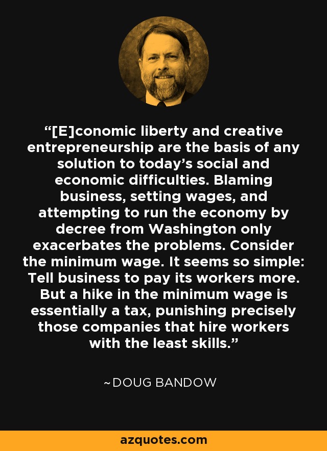 [E]conomic liberty and creative entrepreneurship are the basis of any solution to today's social and economic difficulties. Blaming business, setting wages, and attempting to run the economy by decree from Washington only exacerbates the problems. Consider the minimum wage. It seems so simple: Tell business to pay its workers more. But a hike in the minimum wage is essentially a tax, punishing precisely those companies that hire workers with the least skills. - Doug Bandow