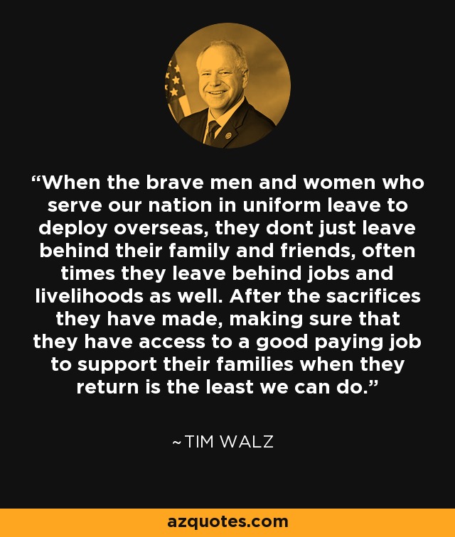 When the brave men and women who serve our nation in uniform leave to deploy overseas, they dont just leave behind their family and friends, often times they leave behind jobs and livelihoods as well. After the sacrifices they have made, making sure that they have access to a good paying job to support their families when they return is the least we can do. - Tim Walz