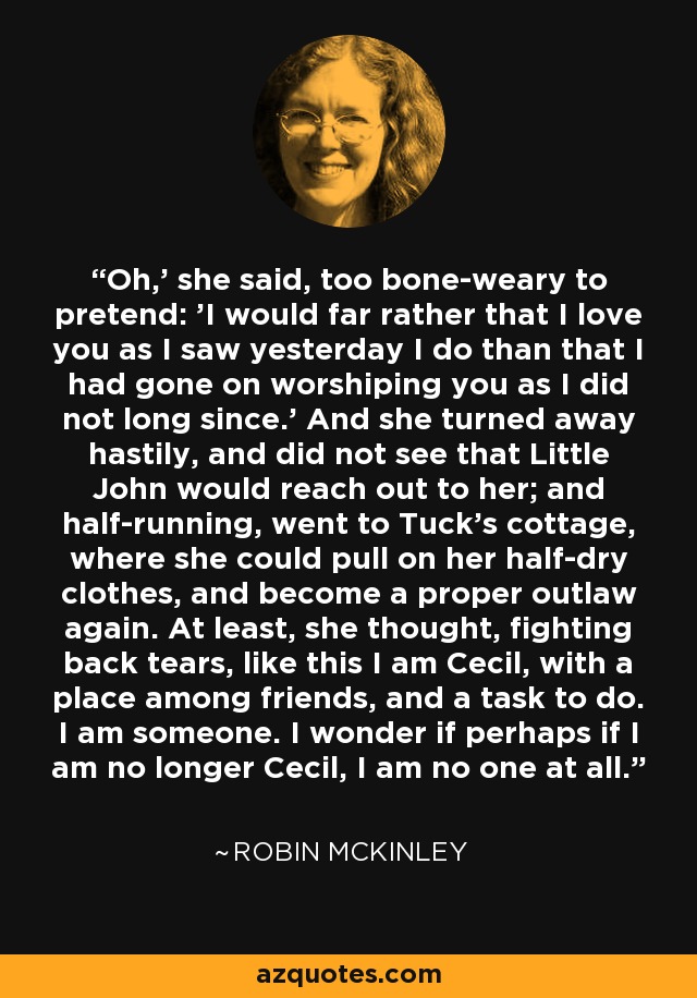 Oh,' she said, too bone-weary to pretend: 'I would far rather that I love you as I saw yesterday I do than that I had gone on worshiping you as I did not long since.' And she turned away hastily, and did not see that Little John would reach out to her; and half-running, went to Tuck's cottage, where she could pull on her half-dry clothes, and become a proper outlaw again. At least, she thought, fighting back tears, like this I am Cecil, with a place among friends, and a task to do. I am someone. I wonder if perhaps if I am no longer Cecil, I am no one at all. - Robin McKinley