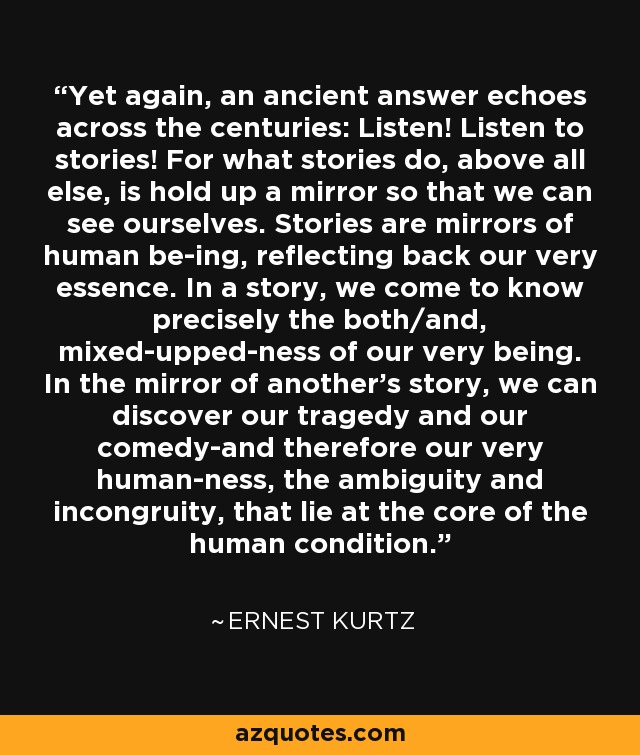 Yet again, an ancient answer echoes across the centuries: Listen! Listen to stories! For what stories do, above all else, is hold up a mirror so that we can see ourselves. Stories are mirrors of human be-ing, reflecting back our very essence. In a story, we come to know precisely the both/and, mixed-upped-ness of our very being. In the mirror of another's story, we can discover our tragedy and our comedy-and therefore our very human-ness, the ambiguity and incongruity, that lie at the core of the human condition. - Ernest Kurtz