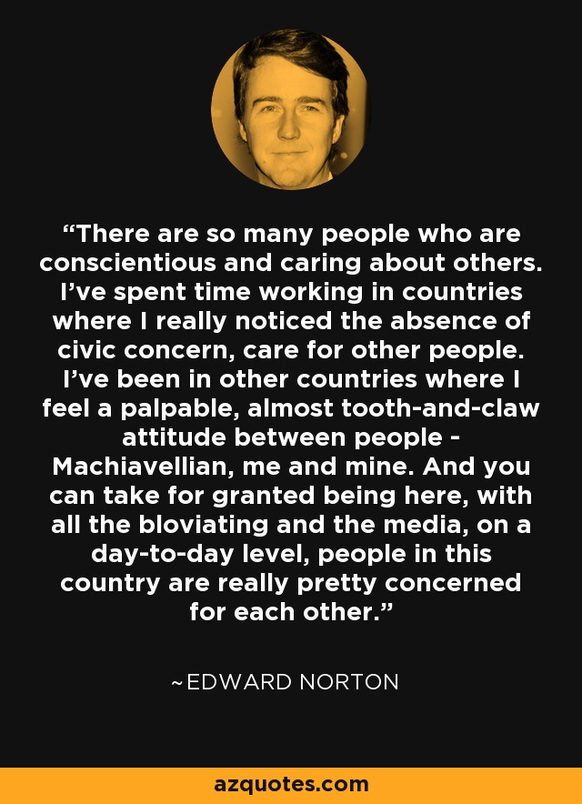 There are so many people who are conscientious and caring about others. I've spent time working in countries where I really noticed the absence of civic concern, care for other people. I've been in other countries where I feel a palpable, almost tooth-and-claw attitude between people - Machiavellian, me and mine. And you can take for granted being here, with all the bloviating and the media, on a day-to-day level, people in this country are really pretty concerned for each other. - Edward Norton