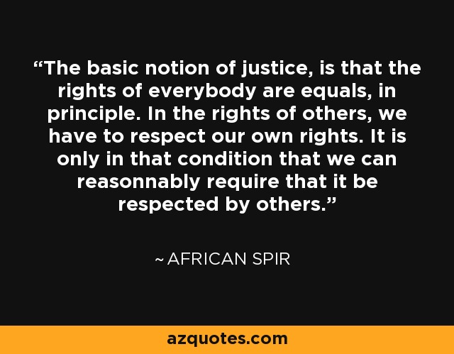 The basic notion of justice, is that the rights of everybody are equals, in principle. In the rights of others, we have to respect our own rights. It is only in that condition that we can reasonnably require that it be respected by others. - African Spir
