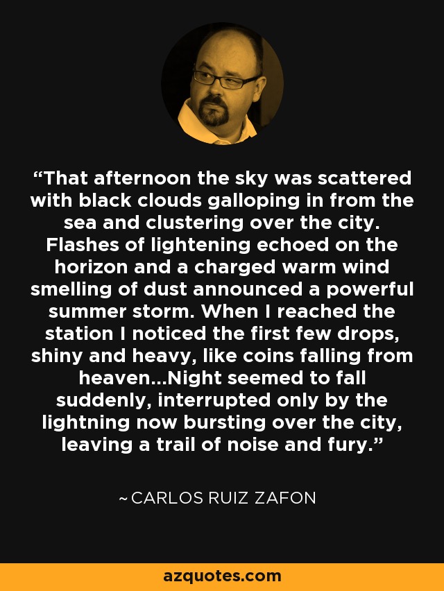 That afternoon the sky was scattered with black clouds galloping in from the sea and clustering over the city. Flashes of lightening echoed on the horizon and a charged warm wind smelling of dust announced a powerful summer storm. When I reached the station I noticed the first few drops, shiny and heavy, like coins falling from heaven...Night seemed to fall suddenly, interrupted only by the lightning now bursting over the city, leaving a trail of noise and fury. - Carlos Ruiz Zafon