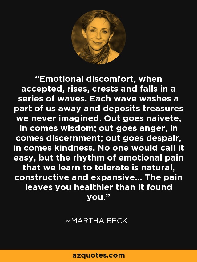 Emotional discomfort, when accepted, rises, crests and falls in a series of waves. Each wave washes a part of us away and deposits treasures we never imagined. Out goes naivete, in comes wisdom; out goes anger, in comes discernment; out goes despair, in comes kindness. No one would call it easy, but the rhythm of emotional pain that we learn to tolerate is natural, constructive and expansive... The pain leaves you healthier than it found you. - Martha Beck