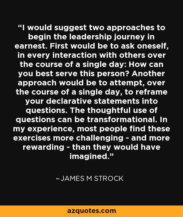 I would suggest two approaches to begin the leadership journey in earnest. First would be to ask oneself, in every interaction with others over the course of a single day: How can you best serve this person? Another approach would be to attempt, over the course of a single day, to reframe your declarative statements into questions. The thoughtful use of questions can be transformational. In my experience, most people find these exercises more challenging - and more rewarding - than they would have imagined. - James M Strock