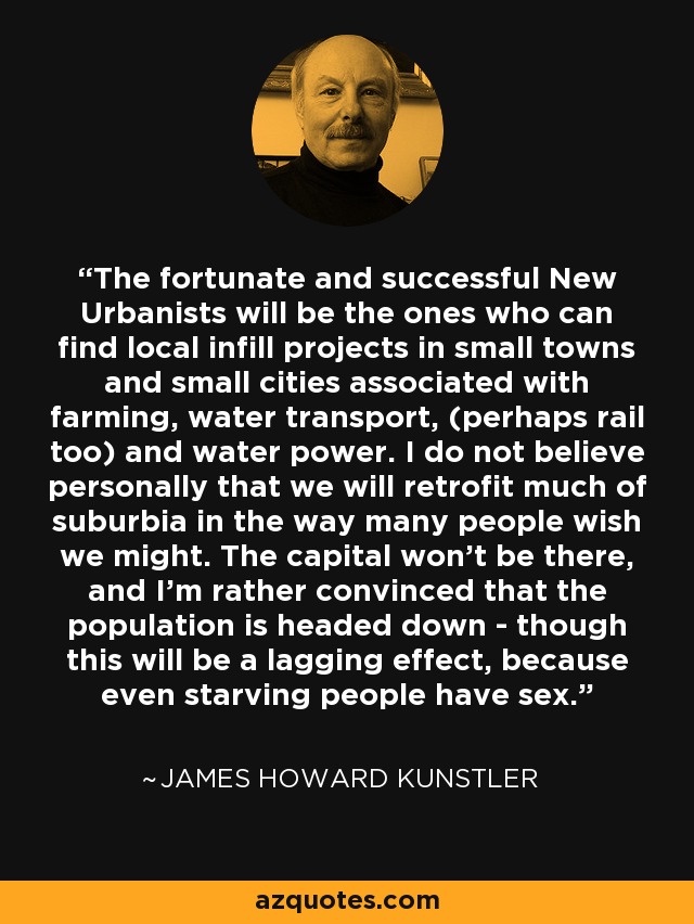 The fortunate and successful New Urbanists will be the ones who can find local infill projects in small towns and small cities associated with farming, water transport, (perhaps rail too) and water power. I do not believe personally that we will retrofit much of suburbia in the way many people wish we might. The capital won't be there, and I'm rather convinced that the population is headed down - though this will be a lagging effect, because even starving people have sex. - James Howard Kunstler