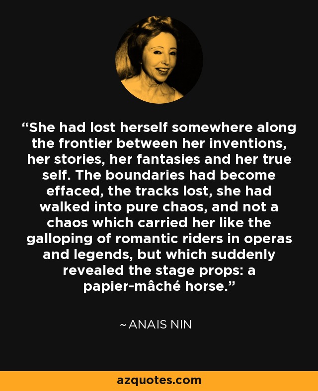 She had lost herself somewhere along the frontier between her inventions, her stories, her fantasies and her true self. The boundaries had become effaced, the tracks lost, she had walked into pure chaos, and not a chaos which carried her like the galloping of romantic riders in operas and legends, but which suddenly revealed the stage props: a papier-mâché horse. - Anais Nin